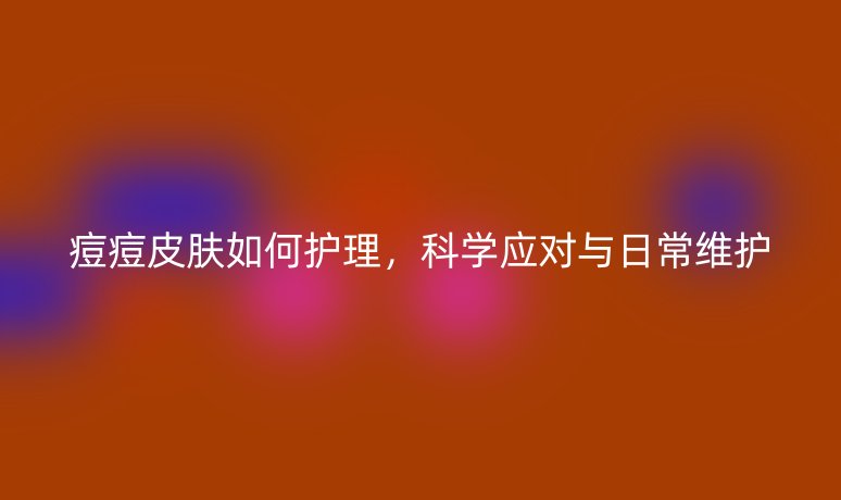 痘痘皮膚如何護(hù)理，科學(xué)應(yīng)對(duì)與日常維護(hù)