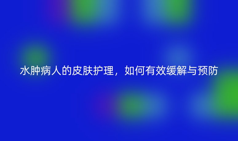 水腫病人的皮膚護(hù)理，如何有效緩解與預(yù)防