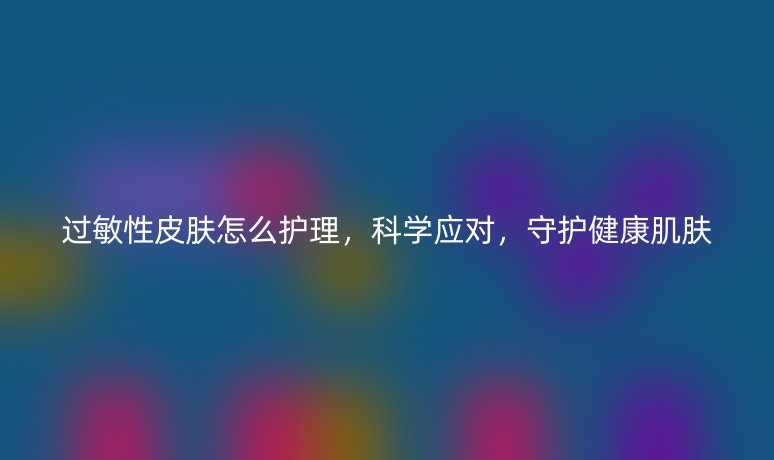 過敏性皮膚怎么護理，科學應對，守護健康肌膚
