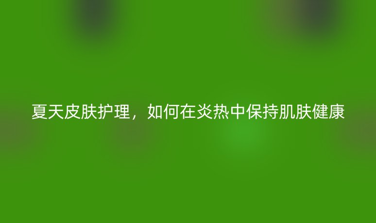 夏天皮膚護(hù)理，如何在炎熱中保持肌膚健康