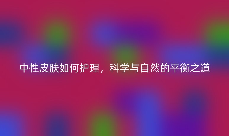 中性皮膚如何護理,科學與自然的平衡之道