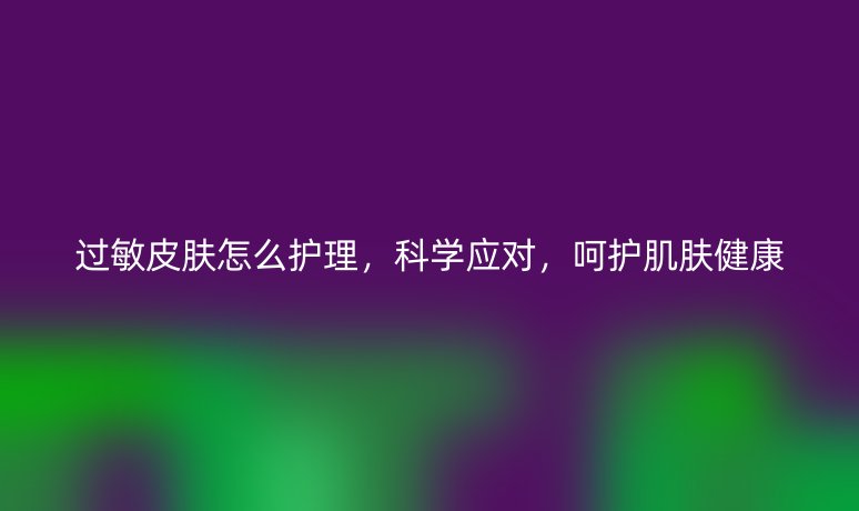 過敏皮膚怎么護理，科學應對，呵護肌膚健康