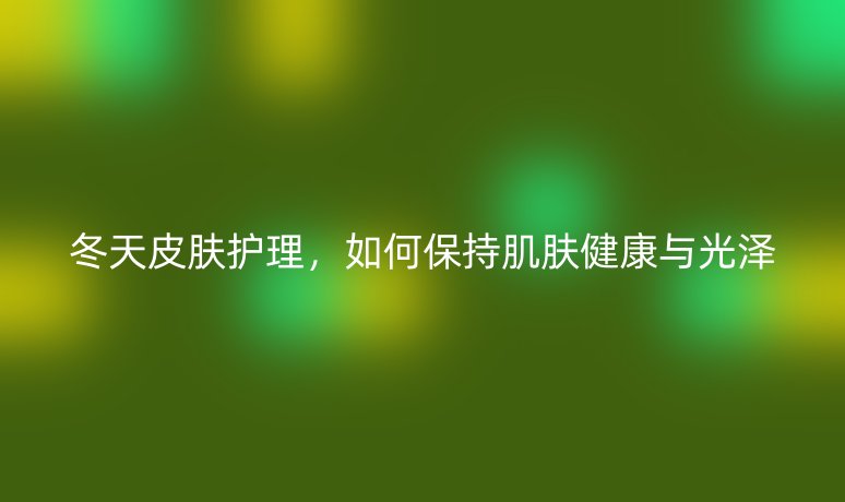 冬天皮膚護(hù)理,如何保持肌膚健康與光澤