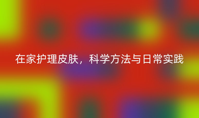 在家護(hù)理皮膚，科學(xué)方法與日常實(shí)踐