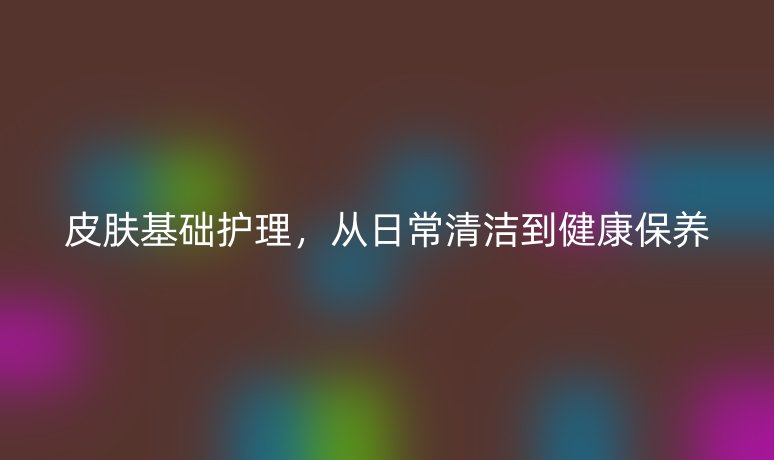 皮膚基礎(chǔ)護理，從日常清潔到健康保養(yǎng)