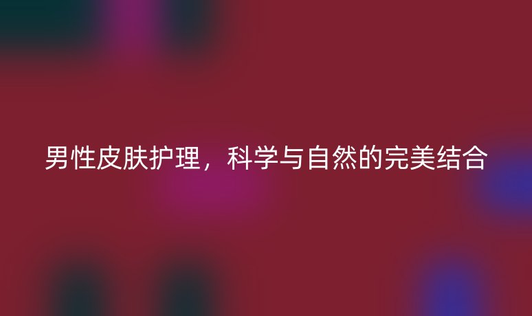 男性皮膚護(hù)理，科學(xué)與自然的完美結(jié)合