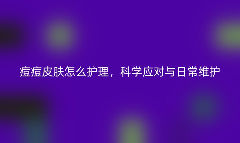 痘痘皮膚怎么護(hù)理，科學(xué)應(yīng)對與日常維護(hù)