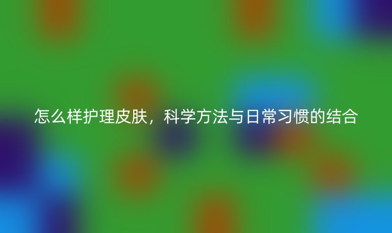 怎么樣護(hù)理皮膚，科學(xué)方法與日常習(xí)慣的結(jié)合