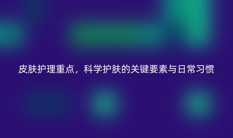 皮膚護(hù)理重點(diǎn)，科學(xué)護(hù)膚的關(guān)鍵要素與日常習(xí)慣