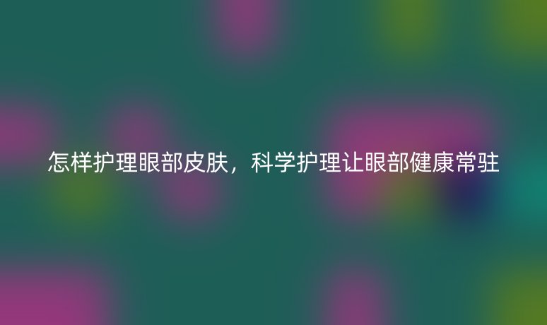 怎樣護理眼部皮膚，科學護理讓眼部健康常駐