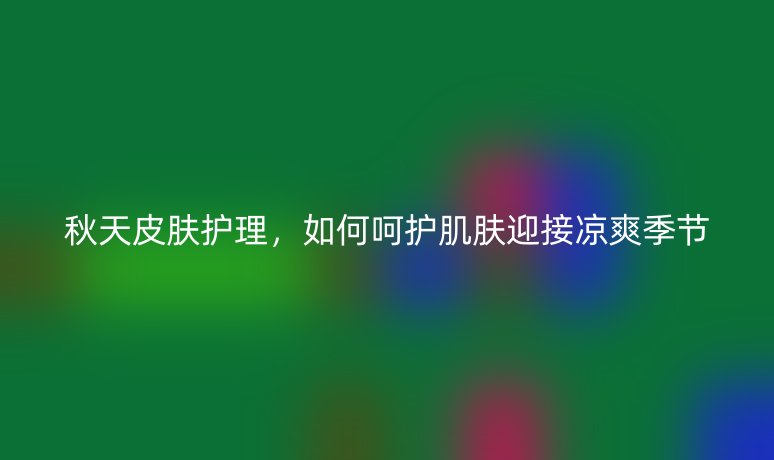 秋天皮膚護理，如何呵護肌膚迎接涼爽季節(jié)