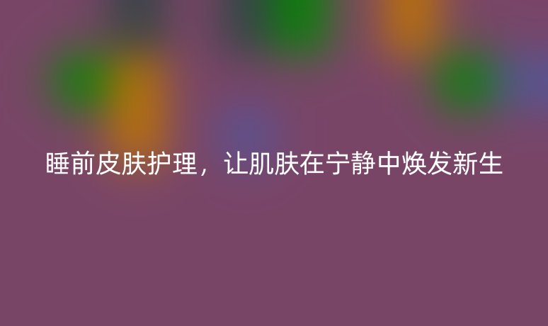 睡前皮膚護(hù)理，讓肌膚在寧靜中煥發(fā)新生
