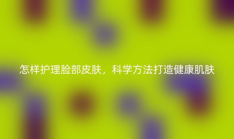 怎樣護(hù)理臉部皮膚，科學(xué)方法打造健康肌膚
