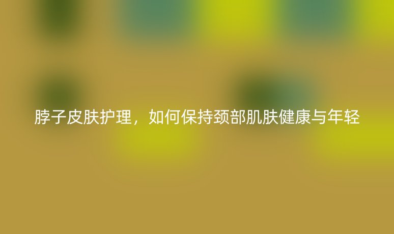 脖子皮膚護(hù)理，如何保持頸部肌膚健康與年輕