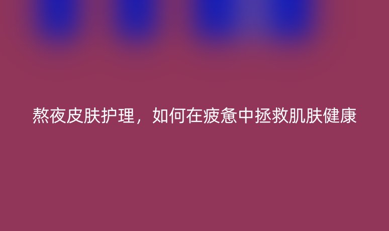 熬夜皮膚護(hù)理，如何在疲憊中拯救肌膚健康