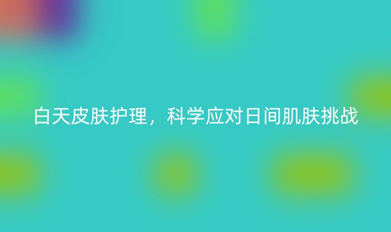 白天皮膚護理，科學應對日間肌膚挑戰(zhàn)