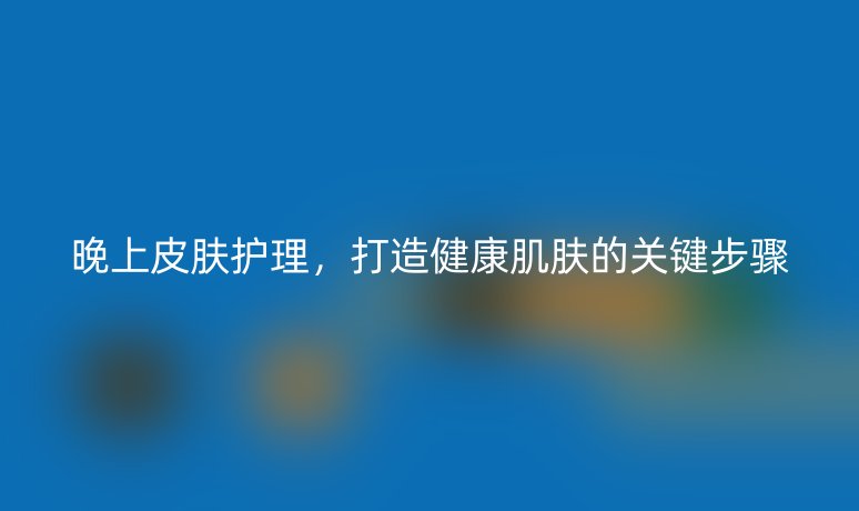 晚上皮膚護(hù)理，打造健康肌膚的關(guān)鍵步驟