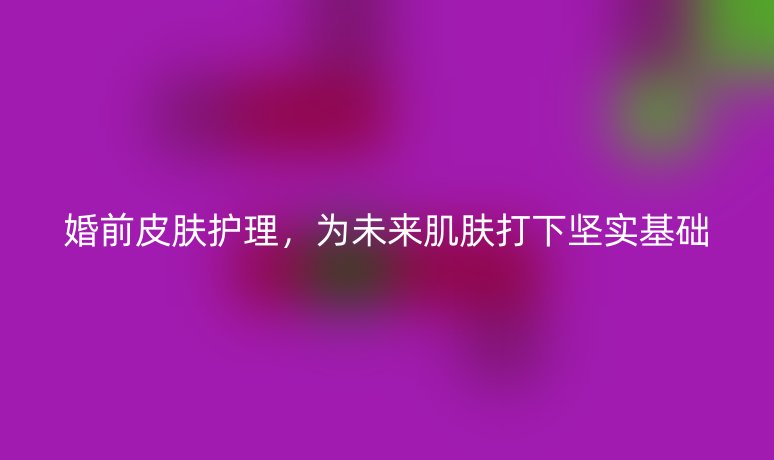 婚前皮膚護(hù)理，為未來肌膚打下堅實基礎(chǔ)