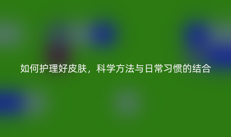 如何護理好皮膚，科學方法與日常習慣的結(jié)合