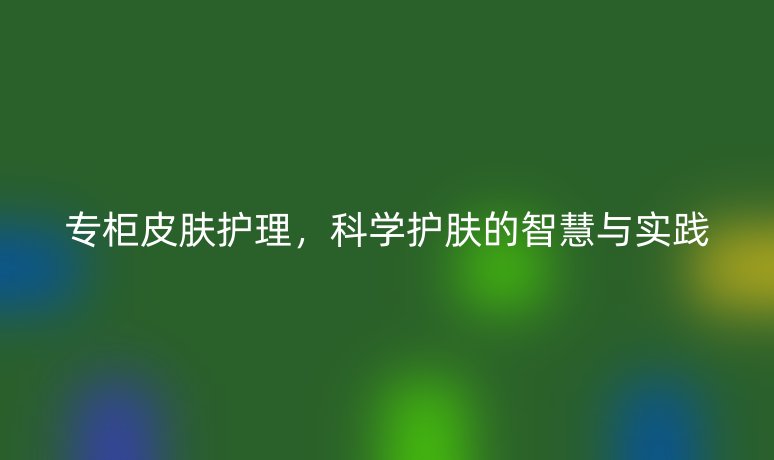 專(zhuān)柜皮膚護(hù)理，科學(xué)護(hù)膚的智慧與實(shí)踐