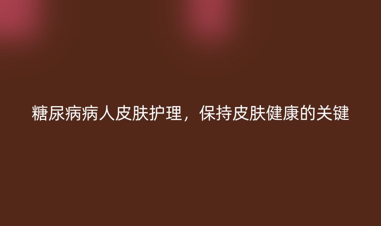 糖尿病病人皮膚護(hù)理，保持皮膚健康的關(guān)鍵