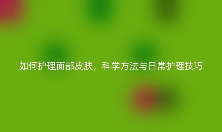 如何護(hù)理面部皮膚，科學(xué)方法與日常護(hù)理技巧