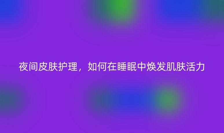 夜間皮膚護(hù)理，如何在睡眠中煥發(fā)肌膚活力