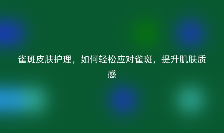 雀斑皮膚護理，如何輕松應對雀斑，提升肌膚質(zhì)感