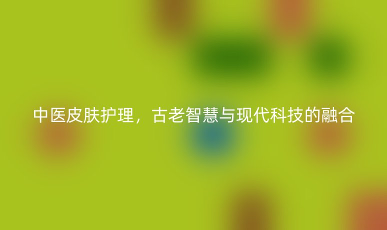 中醫(yī)皮膚護理，古老智慧與現(xiàn)代科技的融合