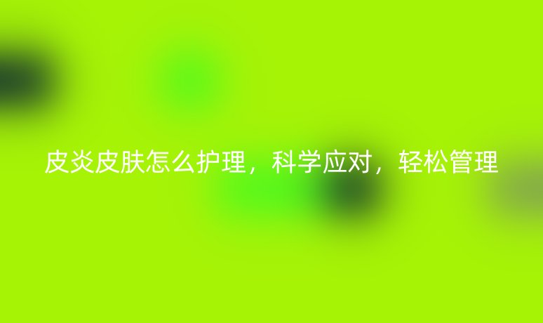 皮炎皮膚怎么護(hù)理，科學(xué)應(yīng)對(duì)，輕松管理
